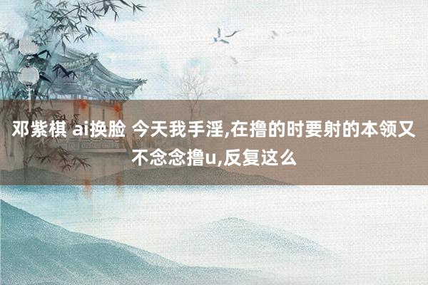 邓紫棋 ai换脸 今天我手淫，在撸的时要射的本领又不念念撸u，反复这么