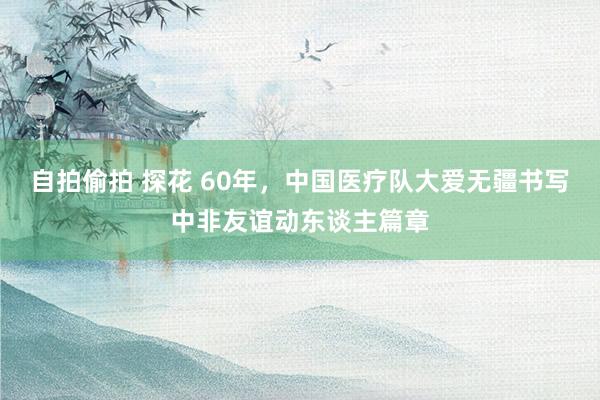 自拍偷拍 探花 60年，中国医疗队大爱无疆书写中非友谊动东谈主篇章
