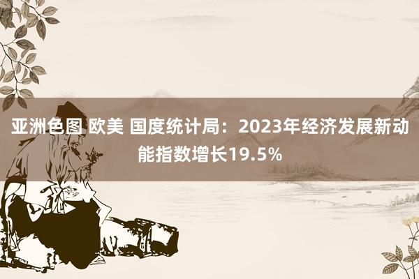亚洲色图 欧美 国度统计局：2023年经济发展新动能指数增长19.5%
