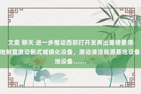 文爱 聊天 进一步推动西部打开发再出重磅要领：因地制宜激动新式城镇化设备，激动清洁能源基地设备……