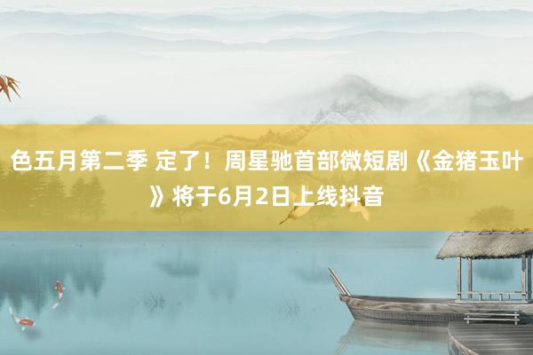 色五月第二季 定了！周星驰首部微短剧《金猪玉叶》将于6月2日上线抖音