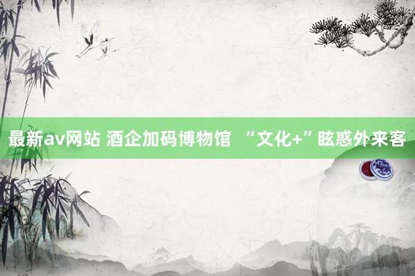 最新av网站 酒企加码博物馆  “文化+”眩惑外来客
