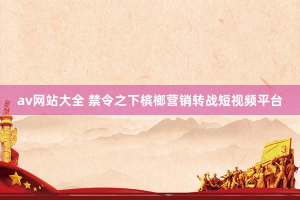 av网站大全 禁令之下槟榔营销转战短视频平台