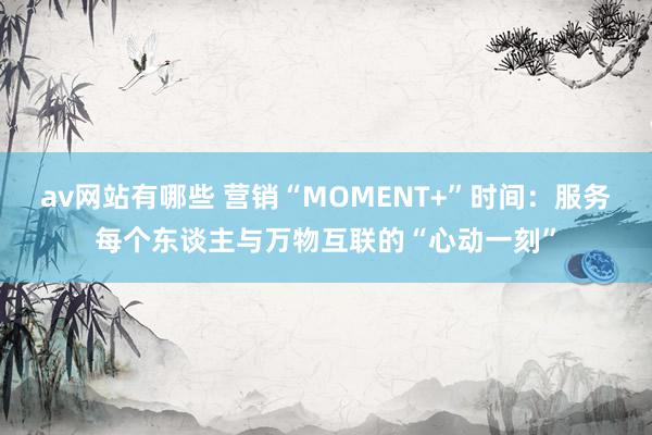 av网站有哪些 营销“MOMENT+”时间：服务每个东谈主与万物互联的“心动一刻”