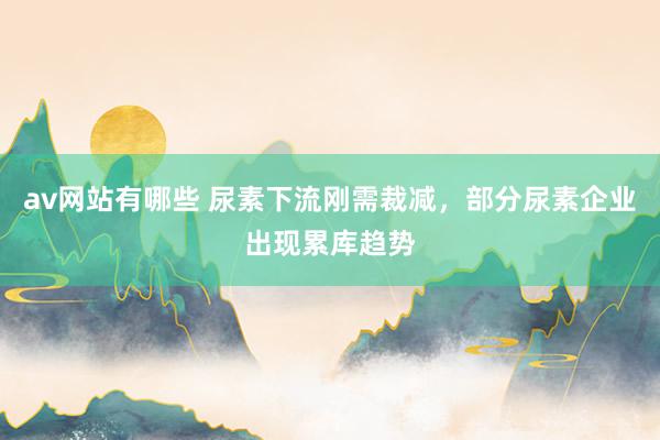 av网站有哪些 尿素下流刚需裁减，部分尿素企业出现累库趋势