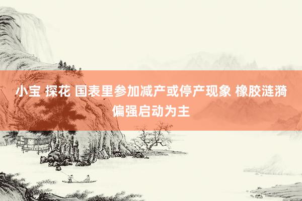 小宝 探花 国表里参加减产或停产现象 橡胶涟漪偏强启动为主