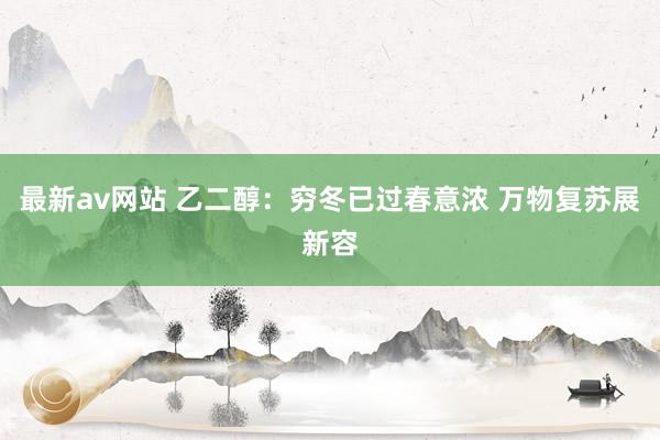 最新av网站 乙二醇：穷冬已过春意浓 万物复苏展新容