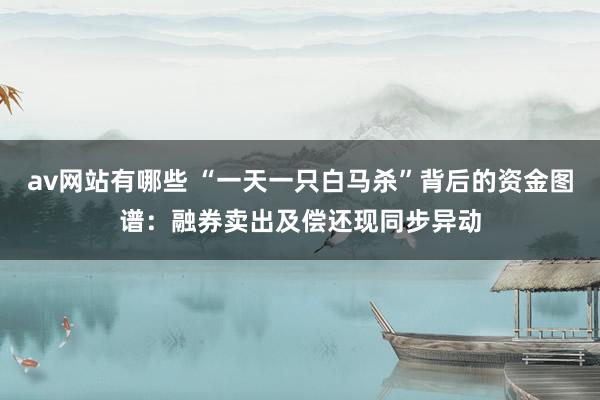 av网站有哪些 “一天一只白马杀”背后的资金图谱：融券卖出及偿还现同步异动