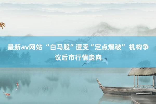 最新av网站 “白马股”遭受“定点爆破” 机构争议后市行情走向