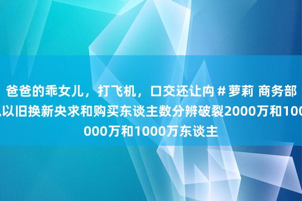 爸爸的乖女儿，打飞机，口交还让禸＃萝莉 商务部：天下度电以旧换新央求和购买东谈主数分辨破裂2000万和1000万东谈主