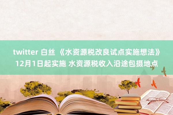 twitter 白丝 《水资源税改良试点实施想法》12月1日起实施 水资源税收入沿途包摄地点