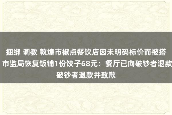 捆绑 调教 敦煌市椒点餐饮店因未明码标价而被搭客投诉 市监局恢复饭铺1份饺子68元：餐厅已向破钞者退款并致歉