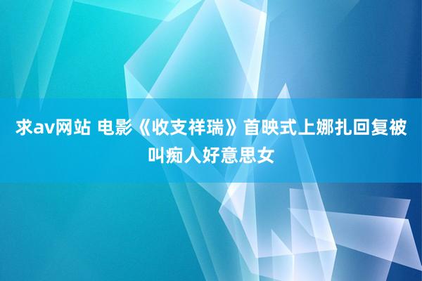 求av网站 电影《收支祥瑞》首映式上娜扎回复被叫痴人好意思女