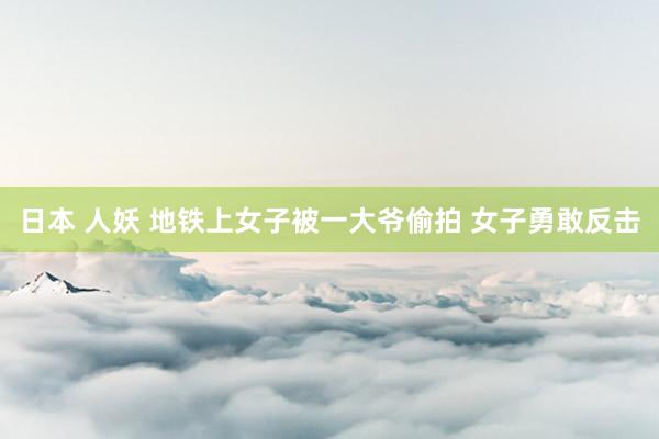 日本 人妖 地铁上女子被一大爷偷拍 女子勇敢反击