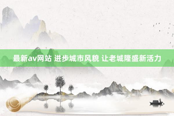 最新av网站 进步城市风貌 让老城隆盛新活力