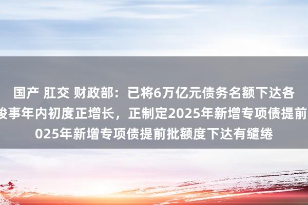 国产 肛交 财政部：已将6万亿元债务名额下达各地 10月税收收入竣事年内初度正增长，正制定2025年新增专项债提前批额度下达有缱绻