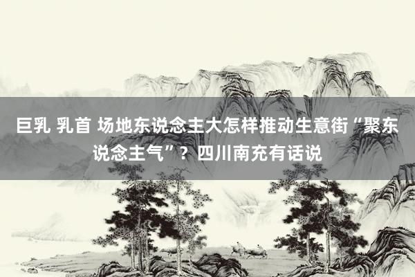巨乳 乳首 场地东说念主大怎样推动生意街“聚东说念主气”？四川南充有话说
