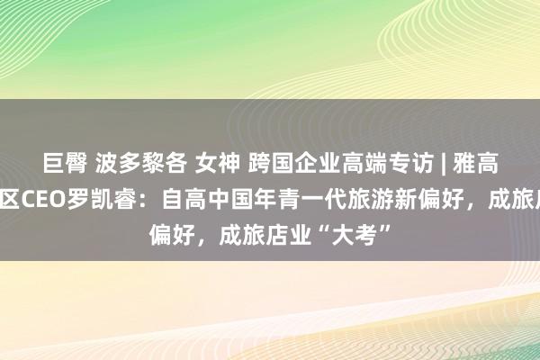 巨臀 波多黎各 女神 跨国企业高端专访 | 雅高集团大中华区CEO罗凯睿：自高中国年青一代旅游新偏好，成旅店业“大考”