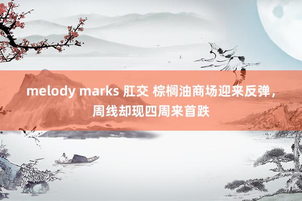 melody marks 肛交 棕榈油商场迎来反弹，周线却现四周来首跌