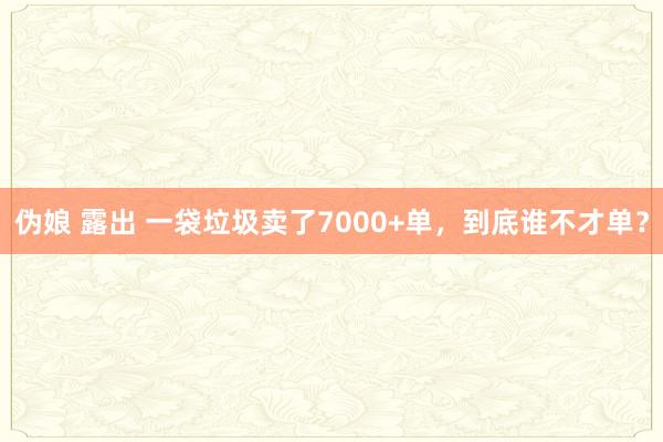 伪娘 露出 一袋垃圾卖了7000+单，到底谁不才单？