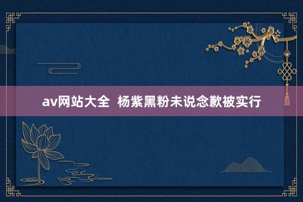 av网站大全  杨紫黑粉未说念歉被实行