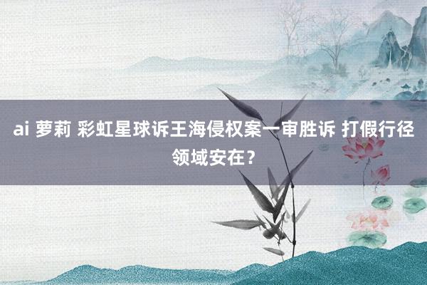 ai 萝莉 彩虹星球诉王海侵权案一审胜诉 打假行径领域安在？