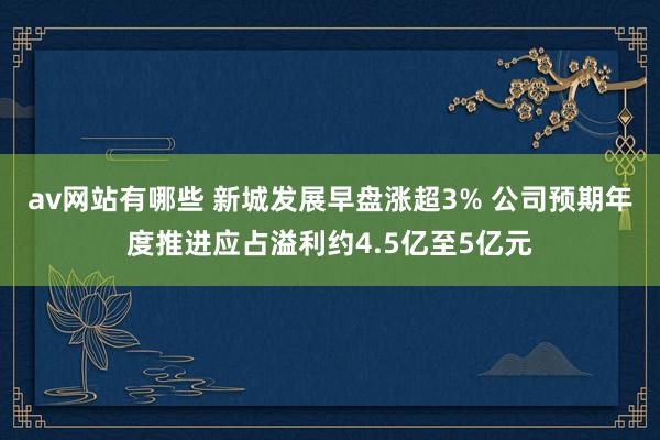 av网站有哪些 新城发展早盘涨超3% 公司预期年度推进应占溢利约4.5亿至5亿元
