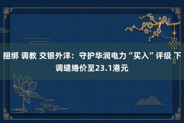 捆绑 调教 交银外洋：守护华润电力“买入”评级 下调缱绻价至23.1港元