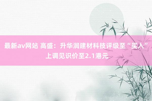 最新av网站 高盛：升华润建材科技评级至“买入” 上调见识价至2.1港元