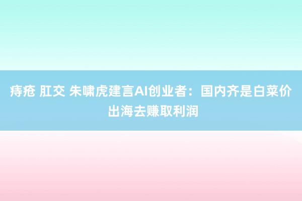 痔疮 肛交 朱啸虎建言AI创业者：国内齐是白菜价 出海去赚取利润
