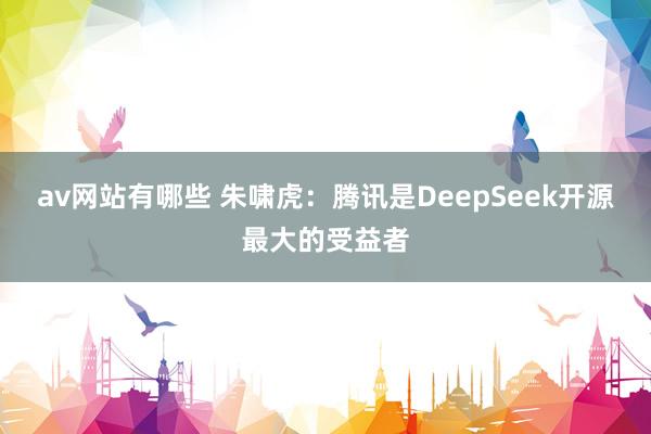 av网站有哪些 朱啸虎：腾讯是DeepSeek开源最大的受益者