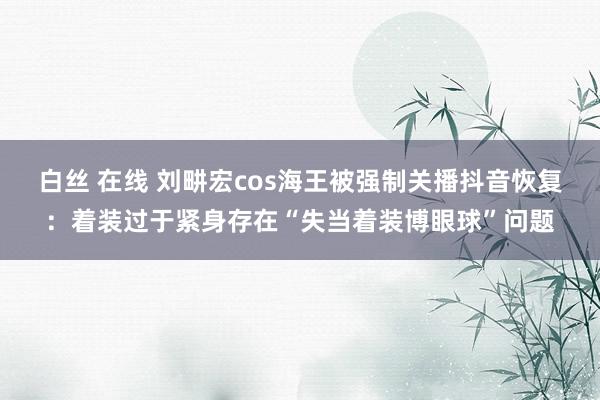 白丝 在线 刘畊宏cos海王被强制关播抖音恢复：着装过于紧身存在“失当着装博眼球”问题
