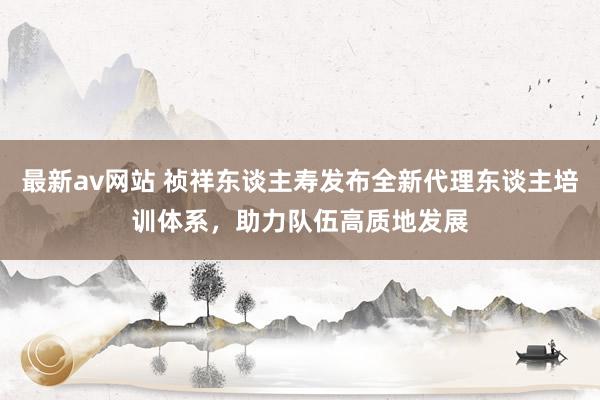 最新av网站 祯祥东谈主寿发布全新代理东谈主培训体系，助力队伍高质地发展