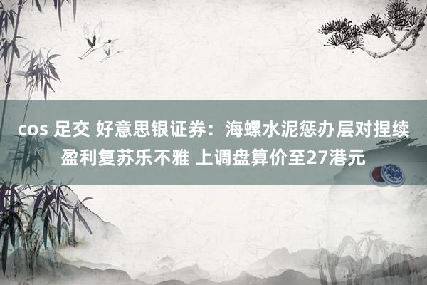 cos 足交 好意思银证券：海螺水泥惩办层对捏续盈利复苏乐不雅 上调盘算价至27港元