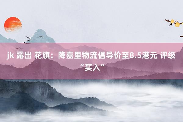 jk 露出 花旗：降嘉里物流倡导价至8.5港元 评级“买入”